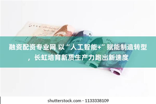 融资配资专业网 以“人工智能+”赋能制造转型，长虹培育新质生产力跑出新速度