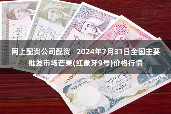 网上配资公司配资   2024年7月31日全国主要批发市场芒果(红象牙9号)价格行情